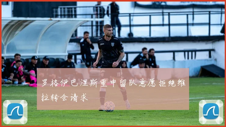 罗格伊巴涅斯重申留队意愿拒绝维拉转会请求
